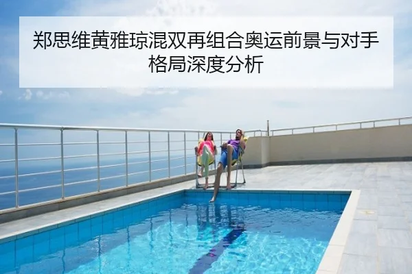 郑思维黄雅琼混双再组合奥运前景与对手格局深度分析