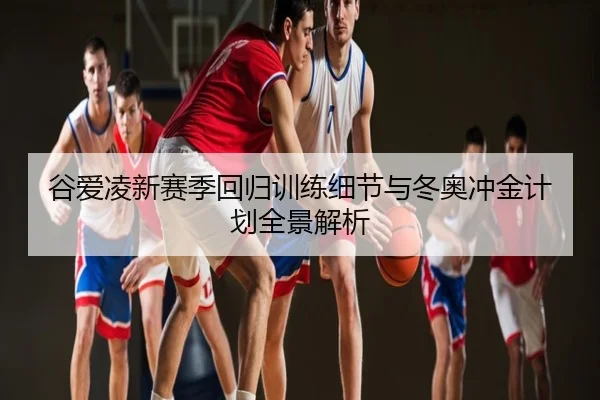 谷爱凌新赛季回归训练细节与冬奥冲金计划全景解析