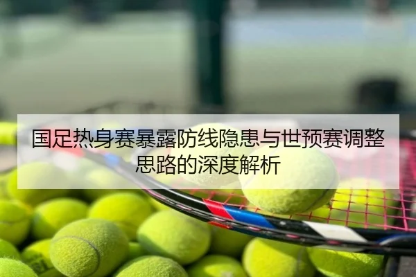 国足热身赛暴露防线隐患与世预赛调整思路的深度解析