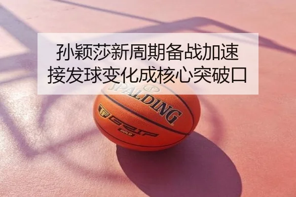 孙颖莎新周期备战加速 接发球变化成核心突破口