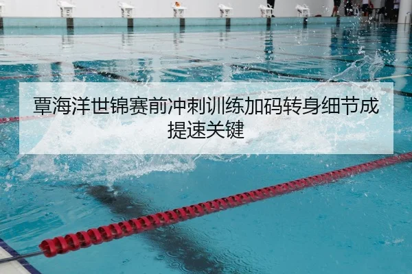 覃海洋世锦赛前冲刺训练加码转身细节成提速关键