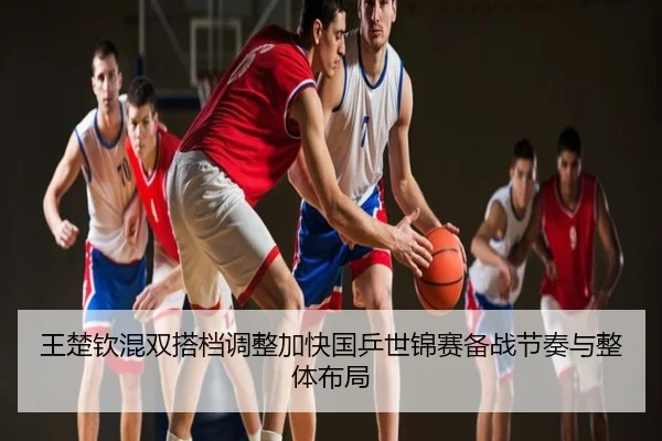 王楚钦混双搭档调整加快国乒世锦赛备战节奏与整体布局