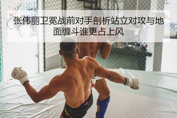 张伟丽卫冕战前对手剖析站立对攻与地面缠斗谁更占上风