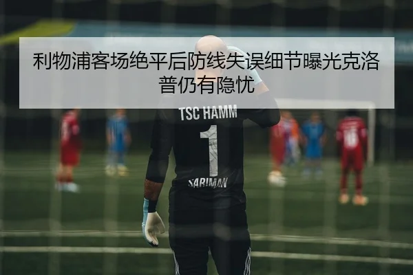 利物浦客场绝平后防线失误细节曝光克洛普仍有隐忧