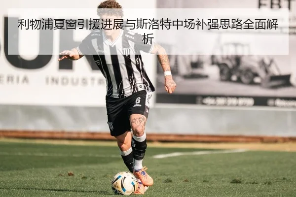 利物浦夏窗引援进展与斯洛特中场补强思路全面解析