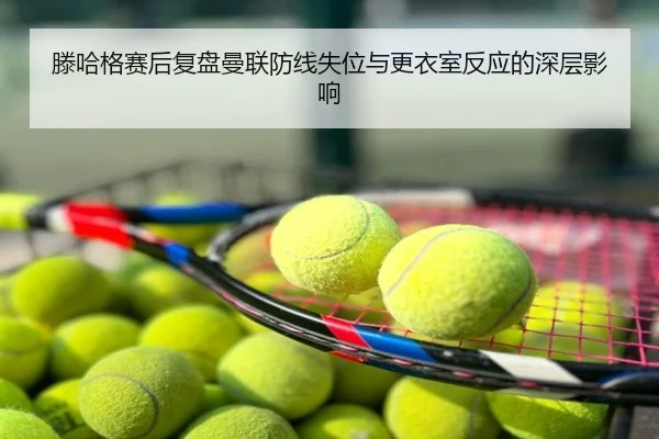 滕哈格赛后复盘曼联防线失位与更衣室反应的深层影响