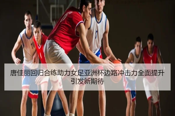 唐佳丽回归合练助力女足亚洲杯边路冲击力全面提升引发新期待